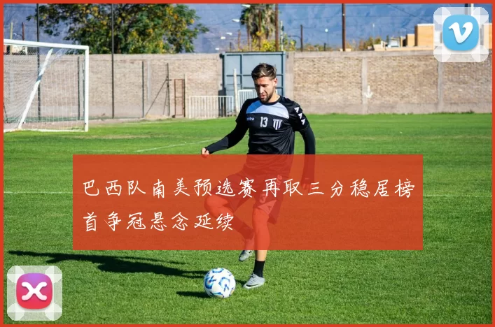 巴西队南美预选赛再取三分稳居榜首争冠悬念延续