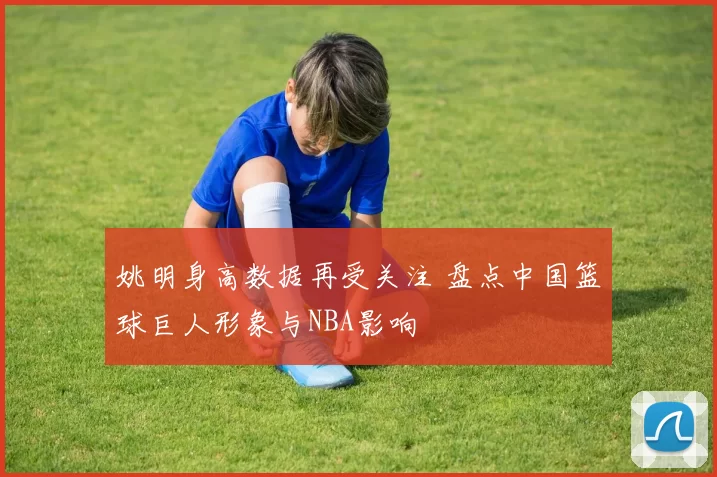 姚明身高数据再受关注 盘点中国篮球巨人形象与NBA影响
