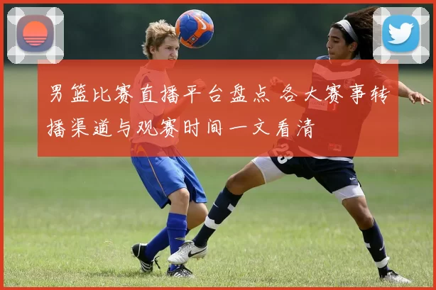 男篮比赛直播平台盘点 各大赛事转播渠道与观赛时间一文看清