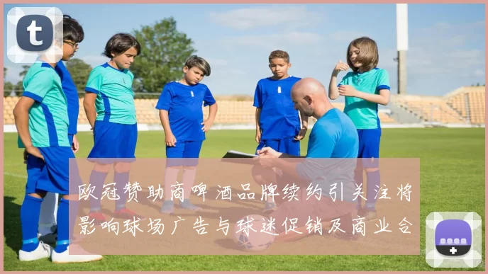 欧冠赞助商啤酒品牌续约引关注将影响球场广告与球迷促销及商业合作