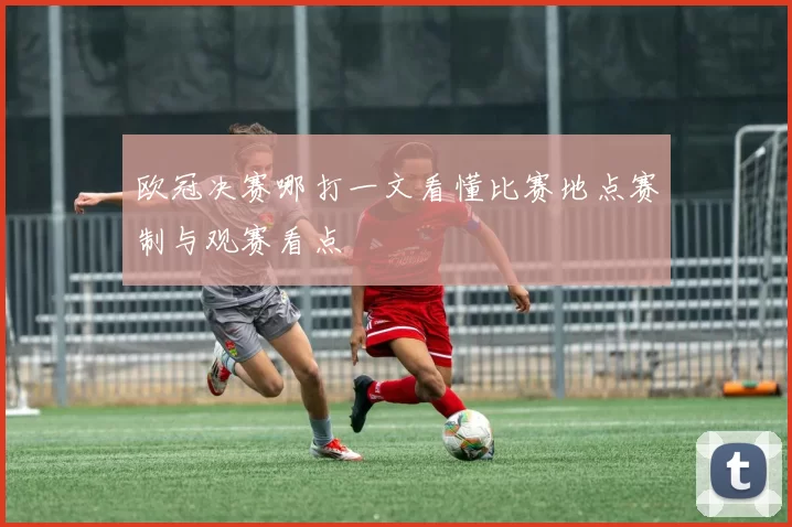 欧冠决赛哪打一文看懂比赛地点赛制与观赛看点