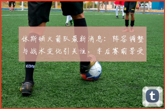 休斯顿火箭队最新消息：阵容调整与战术变化引关注，季后赛前景受考验