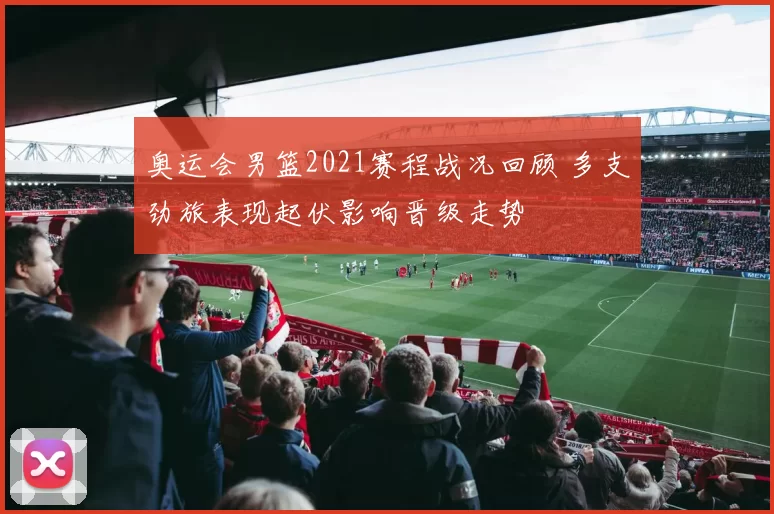 奥运会男篮2021赛程战况回顾 多支劲旅表现起伏影响晋级走势