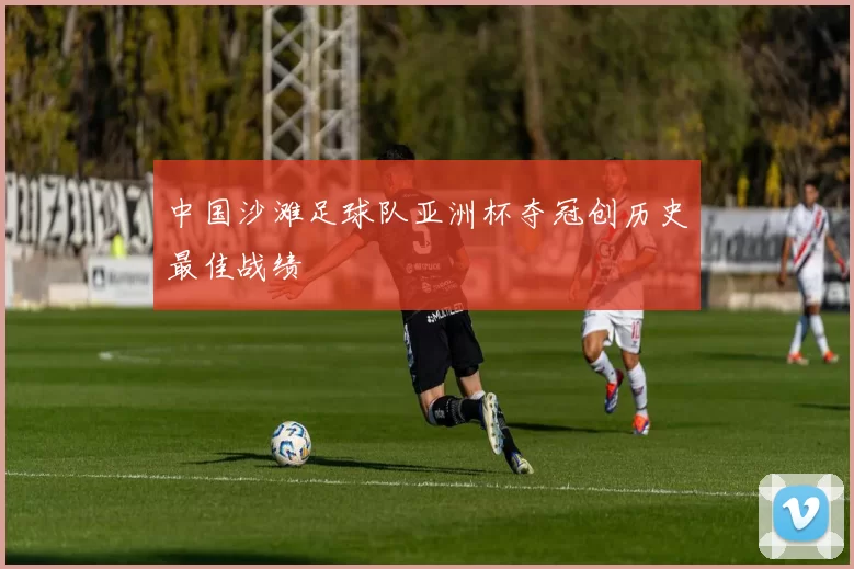 中国沙滩足球队亚洲杯夺冠创历史最佳战绩
