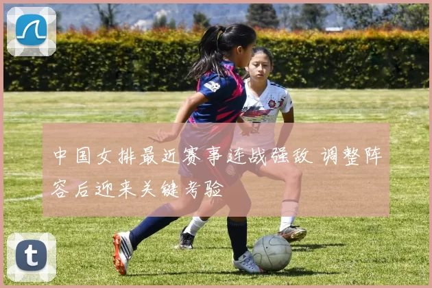 中国女排最近赛事连战强敌 调整阵容后迎来关键考验