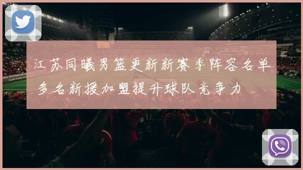 江苏同曦男篮更新新赛季阵容名单 多名新援加盟提升球队竞争力