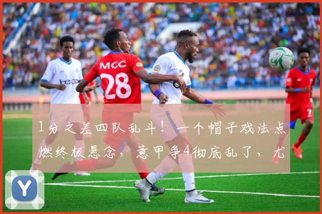 1分之差四队乱斗！一个帽子戏法点燃终极悬念，意甲争4彻底乱了，尤文罗马遇劲敌，米兰不稳_欧冠_欧冠_欧洲足联欧洲联赛