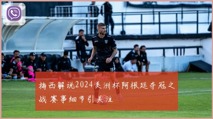 梅西解说2024美洲杯阿根廷夺冠之战 赛事细节引关注
