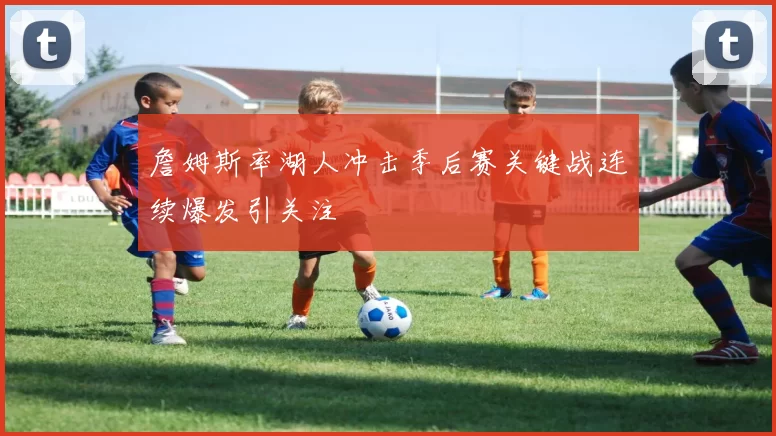 詹姆斯率湖人冲击季后赛关键战连续爆发引关注