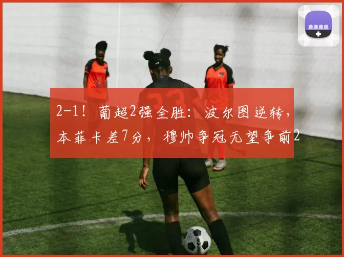 2-1！葡超2强全胜：波尔图逆转，本菲卡差7分，穆帅争冠无望争前2