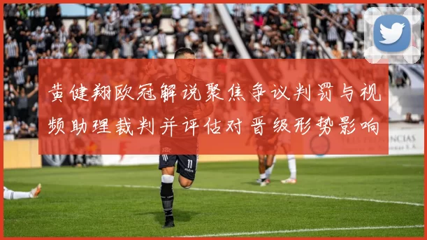 黄健翔欧冠解说聚焦争议判罚与视频助理裁判并评估对晋级形势影响