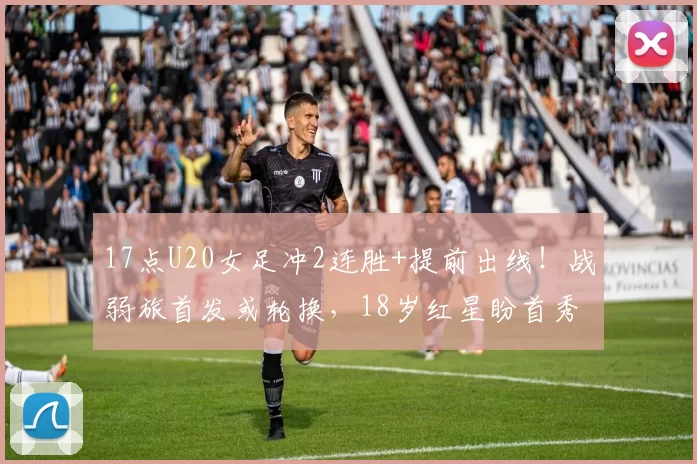 17点U20女足冲2连胜+提前出线！战弱旅首发或轮换，18岁红星盼首秀