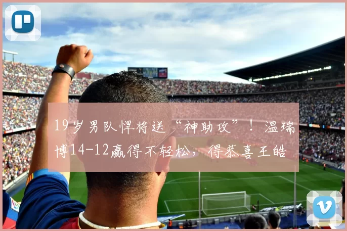 19岁男队悍将送“神助攻”！温瑞博14-12赢得不轻松，得恭喜王皓