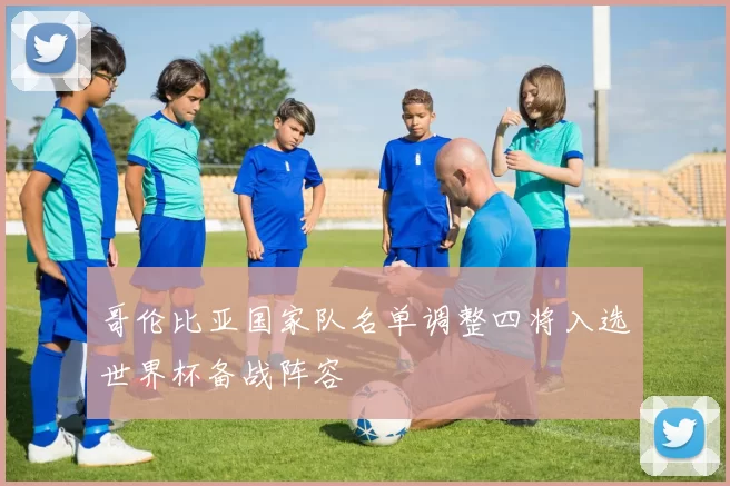 哥伦比亚国家队名单调整四将入选世界杯备战阵容