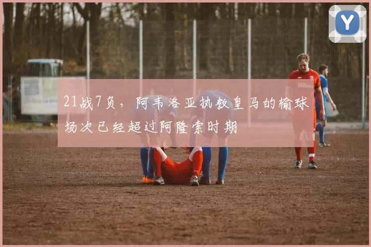 21战7负，阿韦洛亚执教皇马的输球场次已经超过阿隆索时期