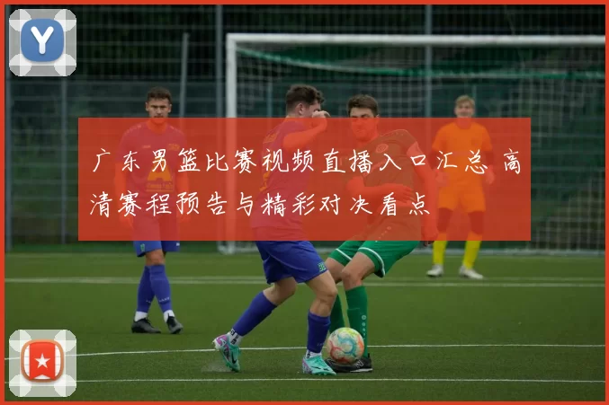 广东男篮比赛视频直播入口汇总 高清赛程预告与精彩对决看点