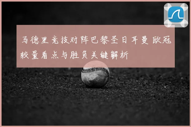马德里竞技对阵巴黎圣日耳曼 欧冠较量看点与胜负关键解析