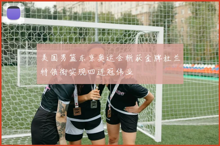 美国男篮东京奥运会斩获金牌杜兰特领衔实现四连冠伟业