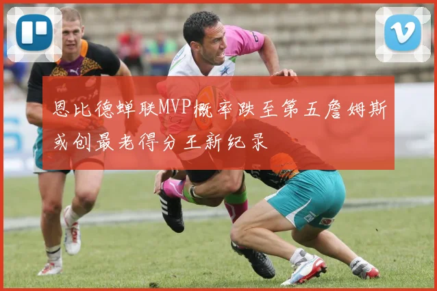 恩比德蝉联MVP概率跌至第五詹姆斯或创最老得分王新纪录