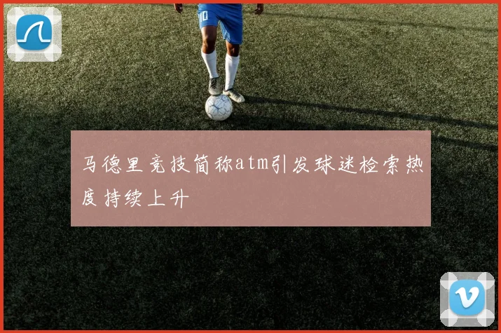 马德里竞技简称atm引发球迷检索热度持续上升